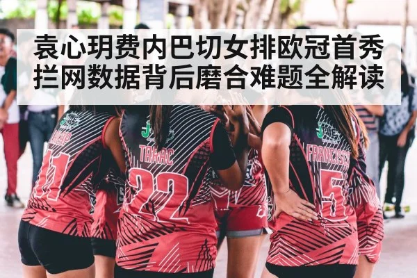 袁心玥费内巴切女排欧冠首秀 拦网数据背后磨合难题全解读